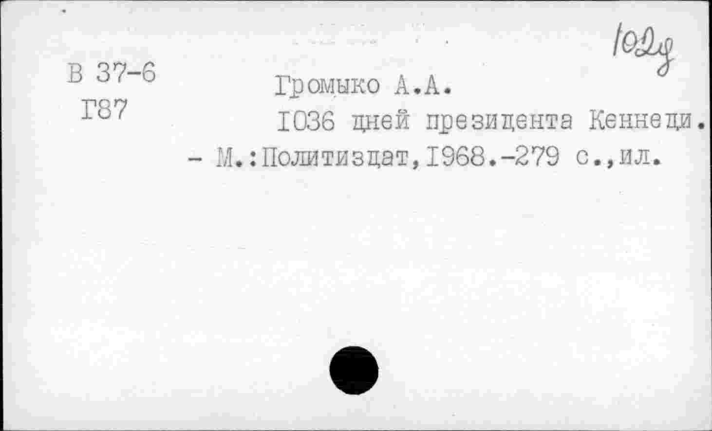 ﻿В 37-6
Г87
Мр
тп	л л	°
Громыко А.А.
1036 дней президента Кеннеди.
- М.: Политиздат,1968.-279 с.,ил.